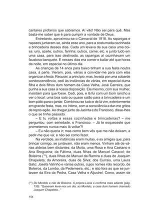 cantares profanos que sabíamos. Aí vão! Não sei para quê. Mas
basta-me saber que é para cumprir a vontade de Deus.
     Entretanto, aproximou-se o Carnaval de 1918. As raparigas e
rapazes juntaram-se, ainda esse ano, para a costumada cozinhada
e brincadeira desses dias. Cada um levava de sua casa uma coi-
sa: uns, azeite; outros, farinha; outros, carne; etc. e junto tudo em
uma casa, para isso destinada, as raparigas aí cozinhavam um
faustoso banquete. E nesses dias era comer e bailar até que horas
da noite, em especial no último dia.
     As crianças de 14 anos para baixo tinham a sua festa noutra
casa, à parte. Vieram, pois, várias a convidar-me para com elas
organizar a festa. Recusei, a princípio; mas, levada por uma cobarde
condescendência, cedi às instâncias de várias, em especial duma
filha e dois filhos dum homem da Casa Velha, José Carreira, que
punha a sua casa à nossa disposição. Ele mesmo, com sua mulher,
insistiam para que fosse. Cedi, pois, e lá fui com um bom rancho a
ver o local: uma boa sala ou quase salão para a brincadeira e um
bom pátio para o jantar. Combinou-se tudo e de lá vim, exteriormente
em grande festa, mas, no íntimo, com a consciência a dar-me gritos
de reprovação. Ao chegar junto da Jacinta e do Francisco, disse-lhes
o que se tinha passado.
     – E tu voltas a essas cozinhadas e brincadeiras? – me
perguntou, com seriedade, o Francisco. – Já te esqueceste que
prometemos nunca mais lá voltar?!
     – Eu não queria ir; mas como bem vês que me não deixam, a
pedir-me que vá; e não sei como fazer.
     Na verdade, as instâncias eram muitas, e as amigas que, para
brincar comigo, se juntavam, não eram menos. Vinham até de vá-
rias aldeias bem distantes: da Moita, uma Rosa e Ana Caetano e
Ana Brogueira; da Fátima, duas filhas de Manuel Caracol; de
Boleiros (10), duas filhas de Manuel da Ramira e duas de Joaquim
Chapeleta; da Amoreira, duas de Silva; dos Currais, uma Laura
Gato; Josefa Valinho e várias outras, cujos nomes não recordo, de
Boleiros, da Lomba, da Pederneira, etc.; e isto fora as que se jun-
tavam da Eira da Pedra, Casa Velha e Aljustrel. Como, assim de

(10) Do Montelo e não de Boleiros. A própria Lúcia o confirma mais adiante (pág.
     158): “Quiseram levar-nos um dia, ao Montelo, a casa dum homem chamado
     Joaquim Chapeleta...”

154
 