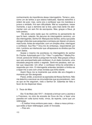 conhecimento da importância desse interrogatório. Tomei-o, pois,
como um de tantos a que estava habituada. Apenas estranhei a
ordem de jurar; mas, como era o confessor que mo mandava e
jurava a verdade, fi-lo sem dificuldade. Mal eu suspeitava, nesse
momento, o que o demónio daí ia tirar, para mais tarde me ator-
mentar com um sem fim de escrúpulos. Mas, graças a Deus, já
tudo passou.
      Há ainda outra razão que me confirma no pensamento de
que fiz bem, calando. No decurso do interrogatório canónico, um
dos interrogantes, Senhor Dr. Marques dos Santos, achou que podia
alongar a lista das suas perguntas e começou por descer um pouco
mais fundo. Antes de responder, com um simples olhar, interroguei
o confessor. Sua Rev.cia tirou-me do embaraço, respondendo por
mim. Lembrou ao interlocutor que ultrapassava os direitos que lhe
eram dados.
     Quase o mesmo me aconteceu no interrogatório do senhor
Dr. Fischer. Autorizado por V. Ex.cia Rev.ma e pela Rev.da Madre Pro-
vincial, parecia ter direito a perguntar-me tudo. Mas graças a Deus
que veio acompanhado pelo confessor. A um dado momento, uma
estudada pergunta sobre o segredo. Senti-me perplexa, sem sa-
ber que responder. Um olhar: o confessor tinha-me entendido e
respondia por mim. O interrogante entendeu também e limitou-se
a tapar-me a cara com umas revistas que tinha diante.
     Assim Deus me ia mostrando que ainda não era chegado o
momento por Ele designado.
     Passo, então, a escrever as aparições de Nossa Senhora. Não
me detenho a escrever as circunstâncias que as precederam, nem
as que se lhe seguiram, visto o Senhor Dr. Galamba ter feito o
favor de me dispensar disso.

3. Treze de Maio

    Dia 13 de Maio (de) 1917 – Andando a brincar com a Jacinta e
o Francisco, no cimo da encosta da Cova da Iria, a fazer uma
paredita em volta duma moita, vimos, de repente, como que um
relâmpago.
    – É melhor irmos embora para casa, – disse a meus primos –
que estão a fazer relâmpagos; pode vir trovoada.
    – Pois sim.

172
 