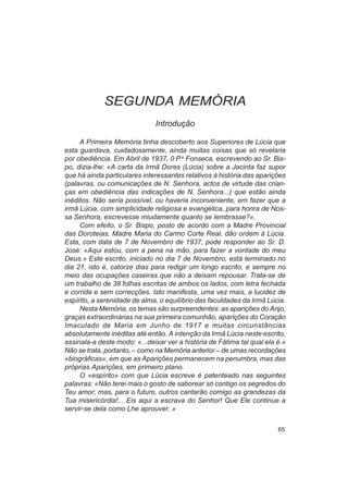 SEGUNDA MEMÓRIA
                              Introdução

     A Primeira Memória tinha descoberto aos Superiores de Lúcia que
esta guardava, cuidadosamente, ainda muitas coisas que só revelaria
por obediência. Em Abril de 1937, 0 P.e Fonseca, escrevendo ao Sr. Bis-
po, dizia-lhe: «A carta da Irmã Dores (Lúcia) sobre a Jacinta faz supor
que há ainda particulares interessantes relativos à história das aparições
(palavras, ou comunicações de N. Senhora, actos de virtude das crian-
ças em obediência das indicações de N. Senhora...) que estão ainda
inéditos. Não seria possível, ou haveria inconveniente, em fazer que a
irmã Lúcia, com simplicidade religiosa e evangélica, para honra de Nos-
sa Senhora, escrevesse miudamente quanto se lembrasse?».
     Com efeito, o Sr. Bispo, posto de acordo com a Madre Provincial
das Doroteias, Madre Maria do Carmo Corte Real, dão ordem à Lúcia.
Esta, com data de 7 de Novembro de 1937, pode responder ao Sr. D.
José: «Aqui estou, com a pena na mão, para fazer a vontade do meu
Deus.» Este escrito, iniciado no dia 7 de Novembro, está terminado no
dia 21, isto é, catorze dias para redigir um longo escrito, e sempre no
meio das ocupações caseiras que não a deixam repousar. Trata-se de
um trabalho de 38 folhas escritas de ambos os lados, com letra fechada
e corrida e sem correcções. Isto manifesta, uma vez mais, a lucidez de
espírito, a serenidade de alma, o equilíbrio das faculdades da Irmã Lúcia.
     Nesta Memória, os temas são surpreendentes: as aparições do Anjo,
graças extraordinárias na sua primeira comunhão, aparições do Coração
Imaculado de Maria em Junho de 1917 e muitas circunstâncias
absolutamente inéditas até então. A intenção da Irmã Lúcia neste escrito,
assinala-a deste modo: «...deixar ver a história de Fátima tal qual ela é.»
Não se trata, portanto, – como na Memória anterior – de umas recordações
«biográficas», em que as Aparições permanecem na penumbra, mas das
próprias Aparições, em primeiro plano.
     O «espírito» com que Lúcia escreve é patenteado nas seguintes
palavras: «Não terei mais o gosto de saborear só contigo os segredos do
Teu amor; mas, para o futuro, outros cantarão comigo as grandezas da
Tua misericórdia!... Eis aqui a escrava do Senhor! Que Ele continue a
servir-se dela como Lhe aprouver. »

                                                                        65
 