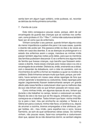 sentia bem em algum lugar solitário, onde pudesse, só, recordar
as delícias da minha primeira comunhão.

7. Família de Lúcia

     Este retiro conseguia-o poucas vezes, porque, além de ser
encarregada da guarda das crianças que as vizinhas nos confia-
vam, como já disse a V. Ex.cia Rev.ma, minha mãe costumava também
fazer por ali como que de enfermeira.
     Vinham consultar o seu parecer, quando tinham alguma coisa
de menor importância e pediam-lhe para ir às suas casas, quando
o doente não podia sair. Ela passava então os dias e às vezes as
noites em casa dos doentes. E se as doenças se prolongavam e o
estado dos enfermos assim o exigia, mandava as minhas irmãs
passar também algumas noites junto deles, para que os membros
das famílias pudessem descansar. E se o enfermo era alguma mãe
de família que tivesse crianças, cujo barulho que fizessem estor-
vasse a doente, trazia essas crianças para nossa casa e eu era a
encarregada de as entreter. Distraía-as, então, ensinando-as a dobar,
com o desandar da dobadoura, com o rolar do caneleiro, com os
movimentos do sarilho a formar as meadas e a guiar os novelos na
urdideira. Disto tínhamos sempre muito que fazer, porque, por ordi-
nário, havia sempre em nossa casa várias raparigas de fora que
vinham aprender a tecedeiras ou costureiras. Estas raparigas pelo
regular (regularmente) ficavam testemunhando sempre um grande
afecto pela nossa família e costumavam dizer que os melhores dias
da sua vida tinham sido os que tinham passado em nossa casa.
     Como minhas irmãs, em algumas épocas do ano, tinham que
durante o dia trabalhar no campo, teciam e costuravam ao serão.
Depois da ceia e da reza que se Ihe seguia, entoada por meu pai,
começava-se a trabalhar. Todos tinham que fazer: minha irmã Ma-
ria ia para o tear; meu pai enchia-lhe as canelas; a Teresa e a
Glória iam para a costura; minha mãe fiava; a Carolina e eu, depois
de arrumar a cozinha, éramos empregadas a tirar alinhavos, pre-
gar botões, etc.; meu irmão, para espalhar-nos o sono, tocava
harmónio, ao som do qual cantávamos várias coisas. Os vizinhos
vinham, não poucas vezes, fazer-nos companhia e costumavam
dizer que, apesar de os não deixarmos dormir, se sentiam alegres

                                                                  73
 