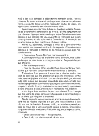 mos e por isso comecei a esconder-me também deles. Pobres
crianças! Às vezes andavam à minha procura, chamando pelo meu
nome, e eu junto deles sem Ihes responder, oculta, às vezes, em
algum canto para onde eles não atinavam a olhar.
     Aproximava-se o dia 13 de Julho e eu duvidava se lá iria. Pensa-
va: se é o Demónio, para que hei-de ir vê-lo? Se me perguntam por
que não vou, digo que tenho medo que seja o Demónio quem nos
aparece e que por isso não vou. A Jacinta e o Francisco que façam
como quiserem; eu não volto mais à Cova de Iria. A resolução es-
tava tomada e eu bem resolvida a pô-la em prática.
     No dia 12, pela tarde, começou a juntar-se o povo que vinha
para assistir aos acontecimentos do dia seguinte. Chamei então a
Jacinta e o Francisco e informei-os da minha resolução. Eles res-
ponderam-me:
     – Nós vamos. Aquela Senhora mandou-nos lá ir.
     A Jacinta prontificou-se a falar ela com a Senhora, mas custa-
va-lhe que eu não fosse e começou a chorar. Perguntei-lhe por
que chorava.
     – Por tu não quereres ir.
     – Não; eu não vou. Olha: se a Senhora te perguntar por mim,
diz-lhe que não vou, porque tenho medo que seja o demónio.
     E deixei-os ficar, para me ir esconder e não ter assim, que
falar às pessoas que me procuravam para me interrogar. Minha
mãe, que me julgava a brincar com as crianças do lugar, durante
todo este tempo que passava escondida atrás dum silvado que
havia na propriedade dum vizinho que pegava com o nosso Arneiro,
um pouco a leste do poço já várias vezes mencionado, quando eu
à noite chegava a casa, (minha mãe) repreendia-me, dizendo:
     – Isto é que é um santinha de pau carunchento! Todo o tempo
que Ihe sobra de andar com as ovelhas passa-o na brincadeira; e
de tal forma que ninguém a encontra!
     No dia seguinte, ao aproximar-se a hora em que devia partir,
senti-me de repente impelida a ir, por uma força estranha, a que
não me era fácil resistir. Pus-me, então, a caminho e passei por
casa de meus tios a ver se ainda lá estava a Jacinta. Encontrei-a
no quarto, com seu irmãozinho Francisco, de joelhos ao pé da cama,
chorando.
     – Então vocês não vão? – Ihes perguntei.
     – Sem ti não nos atrevemos a ir. Anda, vem.

86
 