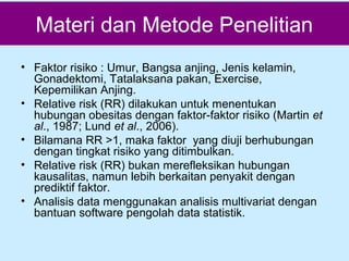 Materi dan Metode Penelitian
• Faktor risiko : Umur, Bangsa anjing, Jenis kelamin,
Gonadektomi, Tatalaksana pakan, Exercise,
Kepemilikan Anjing.
• Relative risk (RR) dilakukan untuk menentukan
hubungan obesitas dengan faktor-faktor risiko (Martin et
al., 1987; Lund et al., 2006).
• Bilamana RR >1, maka faktor yang diuji berhubungan
dengan tingkat risiko yang ditimbulkan.
• Relative risk (RR) bukan merefleksikan hubungan
kausalitas, namun lebih berkaitan penyakit dengan
prediktif faktor.
• Analisis data menggunakan analisis multivariat dengan
bantuan software pengolah data statistik.

 