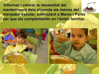 • Informar i valorar la necessitat del manteniment dels aliments als menús del menjador escolar, estimulant a Mares i Pares per que els complementin en l’àmbit familiar. 