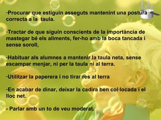 Procurar que estiguin asseguts mantenint una postura correcta a la  taula. Tractar de que siguin conscients de la importància de mastegar bé els aliments, fer-ho amb la boca tancada i sense soroll, Habituar als alumnes a mantenir la taula neta, sense escampar menjar, ni per la taula ni al terra. Utilitzar la paperera i no tirar res al terra En acabar de dinar, deixar la cadira ben col·locada i el lloc net. - Parlar amb un to de veu moderat. 