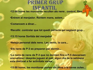 PRIMER GRUP INFANTIL  12:00 hores les monitores recullen als nens . control, files... Entrem al menjador. Rentem mans, seiem... Comencem a dinar... Recollir. controlar que tot quedi correcte pel següent grup... 13:15 hores Sortida del menjador. Neteja personal dels nens. Les dents, la cara... Els nens de P-3 es preparen per dormir... La resta de nens de P-3 que no dormen fins a P-5 descansen una estona i desprès juguen al pati, algun dia de la setmana esta destinat a fer activitats varies... 15:00 hores, les monitores porten els nens a la seves aules... 