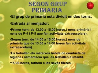 SEGON GRUP PRIMARIA  El grup de primària esta dividit en dos torns. Entrada al menjador: Primer torn: de 13.00 a 15.00 hores.( nens primària i nens de P-4 i P-5 que fan activitats extraescolars). Segon torn: de 14:00 a 15:00 hores.( nens de primària que de 13.00 a 14.00 hores fan activitats extraescolars). Es treballen els mateixos hàbits de conducta de higiene i alimentació que  es treballen a infantil.  15:00 hores, tothom a les seves fileres. 