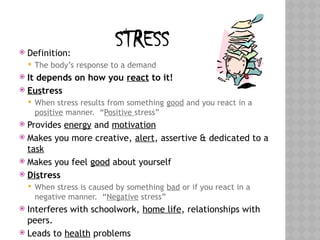 STRESS
 Definition:
 The body’s response to a demand
 It depends on how you react to it!
 Eustress
 When stress results from something good and you react in a
positive manner. “Positive stress”
 Provides energy and motivation
 Makes you more creative, alert, assertive & dedicated to a
task
 Makes you feel good about yourself
 Distress
 When stress is caused by something bad or if you react in a
negative manner. “Negative stress”
 Interferes with schoolwork, home life, relationships with
peers.
 Leads to health problems
 
