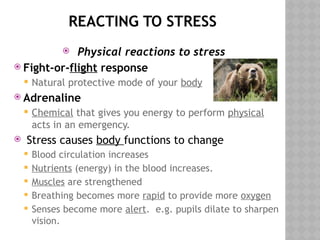 REACTING TO STRESS
 Physical reactions to stress
 Fight-or-flight response
 Natural protective mode of your body
 Adrenaline
 Chemical that gives you energy to perform physical
acts in an emergency.
 Stress causes body functions to change
 Blood circulation increases
 Nutrients (energy) in the blood increases.
 Muscles are strengthened
 Breathing becomes more rapid to provide more oxygen
 Senses become more alert. e.g. pupils dilate to sharpen
vision.
 