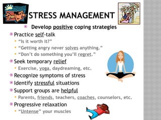 STRESS MANAGEMENT
 Develop positive coping strategies
 Practice self-talk
 “Is it worth it?”
 “Getting angry never solves anything.”
 “Don’t do something you’ll regret.”
 Seek temporary relief
 Exercise, yoga, daydreaming, etc.
 Recognize symptoms of stress
 Identify stressful situations
 Support groups are helpful
 Parents, friends, teachers, coaches, counselors, etc.
 Progressive relaxation
 “Untense” your muscles
 