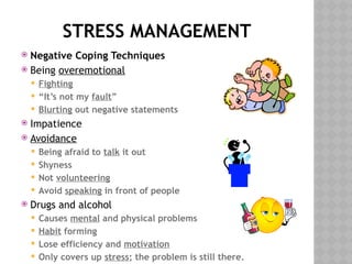 STRESS MANAGEMENT
 Negative Coping Techniques
 Being overemotional
 Fighting
 “It’s not my fault”
 Blurting out negative statements
 Impatience
 Avoidance
 Being afraid to talk it out
 Shyness
 Not volunteering
 Avoid speaking in front of people
 Drugs and alcohol
 Causes mental and physical problems
 Habit forming
 Lose efficiency and motivation
 Only covers up stress; the problem is still there.
 
