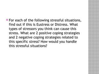  For each of the following stressful situations,
find out if this is Eustress or Distress. What
types of stressors you think can cause this
stress. What are 2 positive coping strategies
and 2 negative coping strategies related to
this specific stress? How would you handle
this stressful situations?
 
