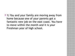  1) You and your family are moving away from
home because one of your parents got a
fantastic new job on the east coast. You have
to move within the month and it is your
Freshman year of high school.
 