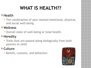 WHAT IS HEALTH??
 Health
 The combination of your mental/emotional, physical,
and social well-being
 Wellness
 Overall state of well-being or total health.
 Heredity
 Traits that are passed along biologically from both
parents to child
 Culture
 Beliefs, customs, and behaviors
 