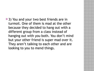  3) You and your two best friends are in
turmoil. One of them is mad at the other
because they decided to hang out with a
different group from a class instead of
hanging out with you both. You don’t mind
but your other friend is super mad over it.
They aren’t talking to each other and are
looking to you to mend things.
 