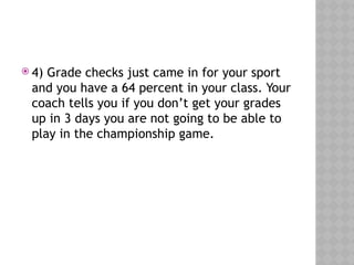  4) Grade checks just came in for your sport
and you have a 64 percent in your class. Your
coach tells you if you don’t get your grades
up in 3 days you are not going to be able to
play in the championship game.
 