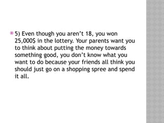  5) Even though you aren’t 18, you won
25,000$ in the lottery. Your parents want you
to think about putting the money towards
something good, you don’t know what you
want to do because your friends all think you
should just go on a shopping spree and spend
it all.
 