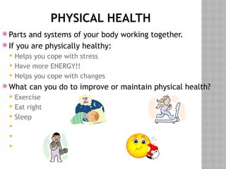 PHYSICAL HEALTH
 Parts and systems of your body working together.
 If you are physically healthy:
 Helps you cope with stress
 Have more ENERGY!!
 Helps you cope with changes
 What can you do to improve or maintain physical health?
 Exercise
 Eat right
 Sleep



 