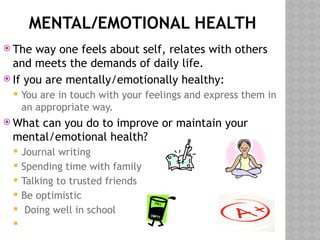 MENTAL/EMOTIONAL HEALTH
 The way one feels about self, relates with others
and meets the demands of daily life.
 If you are mentally/emotionally healthy:
 You are in touch with your feelings and express them in
an appropriate way.
 What can you do to improve or maintain your
mental/emotional health?
 Journal writing
 Spending time with family
 Talking to trusted friends
 Be optimistic
 Doing well in school

 