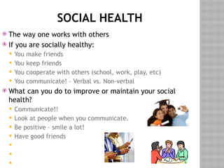 SOCIAL HEALTH
 The way one works with others
 If you are socially healthy:
 You make friends
 You keep friends
 You cooperate with others (school, work, play, etc)
 You communicate! – Verbal vs. Non-verbal
 What can you do to improve or maintain your social
health?
 Communicate!!
 Look at people when you communicate.
 Be positive – smile a lot!
 Have good friends



 