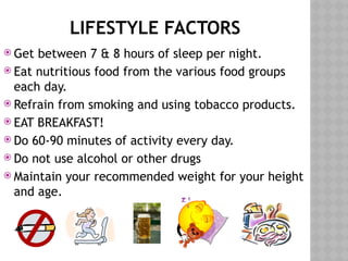 LIFESTYLE FACTORS
 Get between 7 & 8 hours of sleep per night.
 Eat nutritious food from the various food groups
each day.
 Refrain from smoking and using tobacco products.
 EAT BREAKFAST!
 Do 60-90 minutes of activity every day.
 Do not use alcohol or other drugs
 Maintain your recommended weight for your height
and age.
 