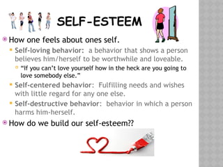 SELF-ESTEEM
 How one feels about ones self.
 Self-loving behavior: a behavior that shows a person
believes him/herself to be worthwhile and loveable.
 “If you can’t love yourself how in the heck are you going to
love somebody else.”
 Self-centered behavior: Fulfilling needs and wishes
with little regard for any one else.
 Self-destructive behavior: behavior in which a person
harms him-herself.
 How do we build our self-esteem??
 