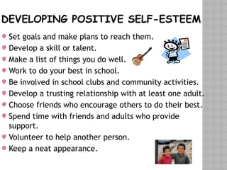 DEVELOPING POSITIVE SELF-ESTEEM
Set goals and make plans to reach them.
Develop a skill or talent.
Make a list of things you do well.
Work to do your best in school.
Be involved in school clubs and community activities.
Develop a trusting relationship with at least one adult.
Choose friends who encourage others to do their best.
Spend time with friends and adults who provide
support.
Volunteer to help another person.
Keep a neat appearance.
 
