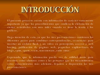 INTRODUCCIÓN El presente proyecto cuenta con información de carácter sumamente importante ya que los procedimientos que conlleva la elaboración de ciertas actividades son más útiles cuando se tiene la teoría y los gráficos. Hago mención de esto, ya que las tres presentaciones contienen los diferentes pasos para combinar correspondencias, secuencias para insertar un archivo flash y un video en powerpoint, acceso a web hosting, publicación de páginas web, pequeñas explicaciones de blogs, spim, spam, scam, ransomware, entre otros. Esperando que la información pueda ser de utilidad tanto para nosotros como alumnos como a las personas que les transmitiremos estos conocimientos más adelante, dejamos a disposición las tres presentaciones. 