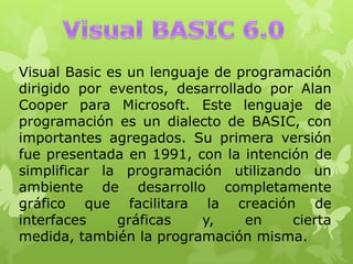 Visual Basic es un lenguaje de programación
dirigido por eventos, desarrollado por Alan
Cooper para Microsoft. Este lenguaje de
programación es un dialecto de BASIC, con
importantes agregados. Su primera versión
fue presentada en 1991, con la intención de
simplificar la programación utilizando un
ambiente de desarrollo completamente
gráfico que facilitara la creación de
interfaces gráficas y, en cierta
medida, también la programación misma.
 
