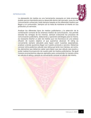 1
February 2, 2023
INTRODUCCION
La planeación de medios es una herramienta necesaria en toda empresa,
puesto que es importante para su desarrollo dentro del mercado, pues es una
comunicación comercial y está siempre basada en los diferentes medios que
llegan a un consumidor, siempre con la meta de mantener el interés en sus
productos y/o servicios.
Analizar los diferentes tipos de medios publicitarios y la selección de la
combinación correcta de los diversos medios de comunicación, nos permite
estudiar las ventajas de los mismos, siempre evaluando los procesos de
comunicación publicitaria, elaborando y operando estrategias para la misma,
es necesario diseñar un plan de medios que nos favorezca en una exitosa
difusión de nuestro objetivo al que queremos alcanzar. El rating es
conveniente siempre calcularlo para lograr cubrir nuestras expectativas,
analizar a donde queremos llegar con nuestro producto o servicio. Debemos
conocer cómo podemos calcular ese rating que tanto nos interesa, así como,
los elementos que debemos saber para lograr que ese cálculo sea exacto y
poder realizar la proyección de nuestro plan de medios publicitarios. De igual
manera enumeraremos algunos ejemplos para comprender la manera como
se calcula el rating y porque es conveniente conocer el cálculo del mismo.
 