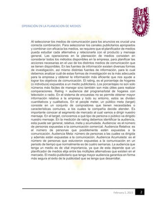 2
February 2, 2023
OPERACIÓN EN LA PLANEACION DE MEDIOS
Al seleccionar los medios de comunicación para los anuncios es crucial una
correcta combinación. Para seleccionar los canales publicitarios apropiados
y combinar con eficacia los medios, se requiere que el planificador de medios
pueda estudiar cada alternativa y relacionarla con el producto y mensaje
general. Las operaciones en la planeación de medios consisten en
considerar todos los métodos disponibles en la empresa, para planificar las
acciones necesarias en el uso de los distintos medios de comunicación que
se tienen disponibles. En las fuentes de información existen diversas formas
de investigación, así mismo distintas fuentes de información, para lo cual
debemos analizar cuál de estas formas de investigación es la más adecuada
para la empresa y obtener la información más eficiente que nos ayude a
lograr los objetivos de comunicación. El rating, es el porcentaje de hogares
(o individuos) expuestos a un medio publicitario. Los porcentajes no son solo
números más fáciles de manejar sino también son más útiles para realizar
comparaciones. Rating = audiencia del programa/total de hogares con
televisión o radio. En el sistema de encuestas no se permite obtener mayor
información relativa a la empresa y todo su entorno, estos se dividen
cuantitativos y cualitativos. En el people meter, un público meta (target)
consiste en un conjunto de compradores que tienen necesidades o
características comunes, a los cuales la compañía decide atender. Es
importante conocer al segmento de mercado al cual vamos a dirigir nuestro
mensaje. En el target, conocemos a qué tipo de persona o público va dirigido
nuestro mensaje. En la medición de rating debemos identificar la audiencia,
esta puede ser general, relativa, meta y acumulada. Audiencia: es el número
de personas expuestas a la comunicación comercial. Audiencia Relativa: es
el número de personas que posiblemente estén expuestas a la
comunicación. Audiencia Meta: número de personas a las cuales va dirigida
y además están expuestas a la comunicación. Audiencia Acumulada: es el
número de personas que estuvieron expuestas a la comunicación en un
periodo de tiempo que normalmente es de cuatro semanas. La audiencia que
tenga un medio es de vital importancia, ya que de esta depende que un
planificador de medios elija entre las múltiples alternativas que existen en el
mercado. El medio publicitario que tenga mayor audiencia garantiza en forma
más segura el éxito de la publicidad que se tenga que desarrollar.
 