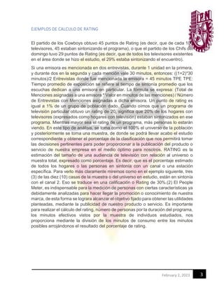 3
February 2, 2023
EJEMPLOS DE CALCULO DE RATING
El partido de los Cowboys obtuvo 45 puntos de Rating (es decir, que de cada 100
televisores, 45 estaban sintonizando el programa), o que el partido de los Chifs del
domingo tuvo 29 puntos de Rating (es decir, que de todos los televisores existentes
en el área donde se hizo el estudio, el 29% estaba sintonizando el encuentro).
Si una emisora es mencionada en dos entrevistas, durante 1 unidad en la primera,
y durante dos en la segunda y cada mención vale 30 minutos, entonces: ((1+2)*30
minutos)/2 Entrevistas donde fue mencionada la emisora = 45 minutos TPE TPE:
Tiempo promedio de exposición se refiere al tiempo de sintonía promedio que los
escuchas dedican a una emisora en particular. La fórmula se expresa: (Total de
Menciones asignadas a una emisora * Valor en minutos de las menciones) / Número
de Entrevistas con Menciones asignadas a dicha emisora. Un punto de rating es
igual a 1% de un grupo de población dado. Cuando oímos que un programa de
televisión particular obtuvo un rating de 20, significa que 20% de los hogares con
televisores (expresados como hogares con televisión) estaban sintonizados en ese
programa. Mientras mayor sea el rating de un programa, más personas lo estarán
viendo. En este tipo de análisis, se toma como el 100% el universo de la población
y posteriormente se toma una muestra, de donde se podrá llevar acabo el estudio
correspondiente y obtener el porcentaje de la clasificación que nos permitirá tomar
las decisiones pertinentes para poder proporcionar a la publicación del producto o
servicio de nuestra empresa en el medio óptimo para nosotros. RATING es la
estimación del tamaño de una audiencia de televisión con relación al universo o
muestra total, expresado como porcentaje. Es decir, que es el porcentaje estimado
de todos los hogares o las personas en sintonía con un canal o una estación
específica. Para verlo más claramente miremos como en el ejemplo siguiente, tres
(3) de las diez (10) casas de la muestra o del universo en estudio, están en sintonía
con el canal 2. Eso se traduce en una calificación o Rating de 30%.(2) El People
Meter, es indispensable para la medición de personas con ciertas características ya
debidamente analizadas para hacer llegar la promoción o conocimiento de nuestra
marca, de esta forma se lograra alcanzar el objetivo fijado para obtener las utilidades
planteadas, mediante la publicidad de nuestro producto o servicio. Es importante
para realizar el cálculo del rating, número de personas por la duración del programa,
los minutos efectivos vistos por la muestra de individuos estudiados, nos
proporciona mediante la división de los minutos de consumo entre los minutos
posibles arrojándonos el resultado del porcentaje de rating.
 