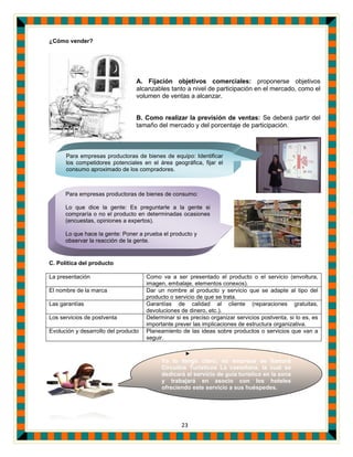 23
Ya lo tengo claro, mi empresa se llamará
Circuitos Turísticos La castellana, la cual se
dedicará al servicio de guía turístico en la zona
y trabajará en asocio con los hoteles
ofreciendo este servicio a sus huéspedes.
los hoteles ofreciendo este
¿Cómo vender?
A. Fijación objetivos comerciales: proponerse objetivos
alcanzables tanto a nivel de participación en el mercado, como el
volumen de ventas a alcanzar.
B. Como realizar la previsión de ventas: Se deberá partir del
tamaño del mercado y del porcentaje de participación.
C. Política del producto
La presentación Como va a ser presentado el producto o el servicio (envoltura,
imagen, embalaje, elementos conexos).
El nombre de la marca Dar un nombre al producto y servicio que se adapte al tipo del
producto o servicio de que se trata.
Las garantías Garantías de calidad al cliente (reparaciones gratuitas,
devoluciones de dinero, etc.).
Los servicios de postventa Determinar si es preciso organizar servicios postventa, si lo es, es
importante prever las implicaciones de estructura organizativa.
Evolución y desarrollo del producto Planeamiento de las ideas sobre productos o servicios que van a
seguir.
Para empresas productoras de bienes de equipo: Identificar
los competidores potenciales en el área geográfica, fijar el
consumo aproximado de los compradores.
Para empresas productoras de bienes de consumo:
Lo que dice la gente: Es preguntarle a la gente si
compraría o no el producto en determinadas ocasiones
(encuestas, opiniones a expertos).
Lo que hace la gente: Poner a prueba el producto y
observar la reacción de la gente.
 