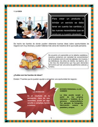 5
1. LA IDEA
De hecho las fuentes de donde pueden obtenerse buenas ideas sobre oportunidades de
negocio son muy diversas y suelen hallarse más cerca de nosotros de lo que suele pensarse.
¿Cuáles son las fuentes de ideas?
Existen 7 fuentes que te pueden ayudar a encontrar una oportunidad de negocio:
Para crear un producto o
brindar un servicio se debe
tener en cuenta los cambios y
las nuevas necesidades que se
producen a nuestro alrededor.
LA INVENCIÓN
Es el resultado de la
percepción clara de una
necesidad, puede ser algo
sencillo o complejo, barato
o costoso.
INTERÉS PERSONAL A LOS
HOBBIES
La idea puede surgir a
partir de los propios
intereses o hobbies de la
persona emprendedora.
Por ejemplo: la fotografía,
fabricación casera de
pasteles y arepas.
De acuerdo a lo aprendido en la cátedra castellana,
nosotros contamos con variedad de conocimientos
de la localidad como lo son las iglesias, los museos,
las bibliotecas, los sitios de interés, los teatros, etc.
y día tras día observamos que hay gran demanda
del turismo por ser una zona de patrimonio cultural y
turístico.
 