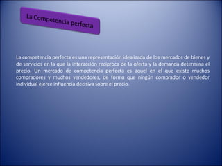 La competencia perfecta es una representación idealizada de los mercados de bienes y de servicios en la que la interacción recíproca de la oferta y la demanda determina el precio. Un mercado de competencia perfecta es aquel en el que existe muchos compradores y muchos vendedores, de forma que ningún comprador o vendedor individual ejerce influencia decisiva sobre el precio.  