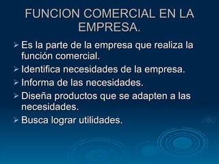 FUNCION COMERCIAL EN LA EMPRESA. Es la parte de la empresa que realiza la función comercial. Identifica necesidades de la empresa. Informa de las necesidades. Diseña productos que se adapten a las necesidades. Busca lograr utilidades. 