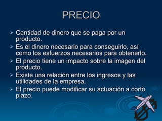 PRECIO Cantidad de dinero que se paga por un producto. Es el dinero necesario para conseguirlo, así como los esfuerzos necesarios para obtenerlo. El precio tiene un impacto sobre la imagen del producto. Existe una relación entre los ingresos y las utilidades de la empresa. El precio puede modificar su actuación a corto plazo. 
