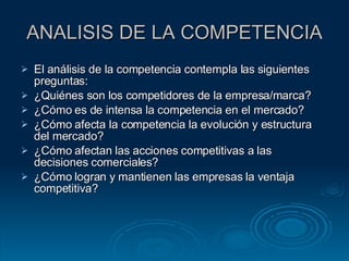 ANALISIS DE LA COMPETENCIA El análisis de la competencia contempla las siguientes preguntas: ¿Quiénes son los competidores de la empresa/marca? ¿Cómo es de intensa la competencia en el mercado? ¿Cómo afecta la competencia la evolución y estructura del mercado? ¿Cómo afectan las acciones competitivas a las decisiones comerciales? ¿Cómo logran y mantienen las empresas la ventaja competitiva? 