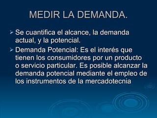 MEDIR LA DEMANDA. Se cuantifica el alcance, la demanda actual, y la potencial. Demanda Potencial: Es el interés que tienen los consumidores por un producto o servicio particular. Es posible alcanzar la demanda potencial mediante el empleo de los instrumentos de la mercadotecnia 