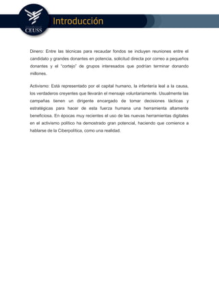 Dinero: Entre las técnicas para recaudar fondos se incluyen reuniones entre el
candidato y grandes donantes en potencia, solicitud directa por correo a pequeños
donantes y el “cortejo” de grupos interesados que podrían terminar donando
millones.
Activismo: Está representado por el capital humano, la infantería leal a la causa,
los verdaderos creyentes que llevarán el mensaje voluntariamente. Usualmente las
campañas tienen un dirigente encargado de tomar decisiones tácticas y
estratégicas para hacer de esta fuerza humana una herramienta altamente
beneficiosa. En épocas muy recientes el uso de las nuevas herramientas digitales
en el activismo político ha demostrado gran potencial, haciendo que comience a
hablarse de la Ciberpolítica, como una realidad.
 