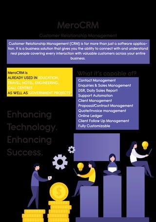 $
MeroCRM
Enhancing
Technology.
Enhancing
Success.
What it’s capable of?MeroCRM is
ALREADY USED IN EDUCATION,
TRAVEL, HOTEL, ENGINEERING,
CALL CENTRES
AS WELL AS GOVERNMENT PROJECTS.
Contact Management
Enquiries & Sales Management
DSR, Daily Sales Report
Support Automation
Client Management
Proposal/Contract Management
Quote/Invoice management
Online Ledger
Client Follow Up Management
Fully Customizable
Customer Relationship Management
Customer Relationship Management (CRM) is far more than just a software applica-
tion. It is a business solution that gives you the ability to connect with and understand
real people covering every interaction with valuable customers across your entire
business.
 