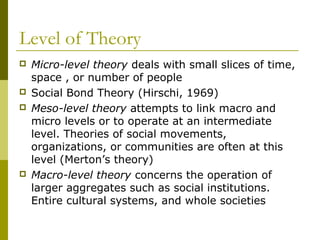 Level of Theory
 Micro-level theory deals with small slices of time,
space , or number of people
 Social Bond Theory (Hirschi, 1969)
 Meso-level theory attempts to link macro and
micro levels or to operate at an intermediate
level. Theories of social movements,
organizations, or communities are often at this
level (Merton’s theory)
 Macro-level theory concerns the operation of
larger aggregates such as social institutions.
Entire cultural systems, and whole societies
 