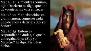 Mat 26:21 Y mientras comían,
dijo: De cierto os digo, que uno
de vosotros me va a entregar.
Mat 26:22 Y entristecidos en
gran manera, comenzó cada
uno de ellos a decirle: ¿Soy yo,
Señor?
Mat 26:25 Entonces
respondiendo Judas, el que le
entregaba, dijo: ¿Soy yo,
Maestro? Le dijo: Tú lo has
dicho.
 