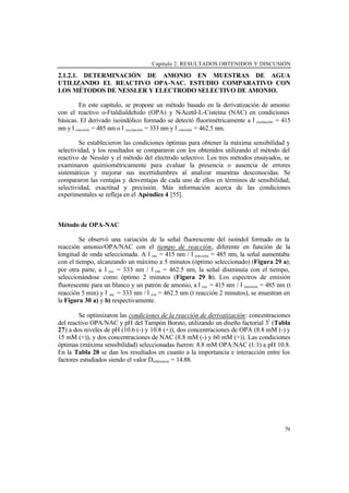 Capítulo 2. RESULTADOS OBTENIDOS Y DISCUSIÓN
79
2.1.2.1. DETERMINACIÓN DE AMONIO EN MUESTRAS DE AGUA
UTILIZANDO EL REACTIVO OPA-NAC. ESTUDIO COMPARATIVO CON
LOS MÉTODOS DE NESSLER Y ELECTRODO SELECTIVO DE AMONIO.
En este capítulo, se propone un método basado en la derivatización de amonio
con el reactivo o-Ftaldialdehido (OPA) y N-Acetil-L-Cisteína (NAC) en condiciones
básicas. El derivado isoindólico formado se detectó fluorimétricamente a λexcitación = 415
nm y λemisión = 485 nm o λexcitación = 333 nm y λemisión = 462.5 nm.
Se establecieron las condiciones óptimas para obtener la máxima sensibilidad y
selectividad, y los resultados se compararon con los obtenidos utilizando el método del
reactivo de Nessler y el método del electrodo selectivo. Los tres métodos ensayados, se
examinaron quimiométricamente para evaluar la presencia o ausencia de errores
sistemáticos y mejorar sus incertidumbres al analizar muestras desconocidas. Se
compararon las ventajas y desventajas de cada uno de ellos en términos de sensibilidad,
selectividad, exactitud y precisión. Más información acerca de las condiciones
experimentales se refleja en el Apéndice 4 [55].
Método de OPA-NAC
Se observó una variación de la señal fluorescente del isoindol formado en la
reacción amonio/OPA/NAC con el tiempo de reacción, diferente en función de la
longitud de onda seleccionada. A λexc = 415 nm / λemisión = 485 nm, la señal aumentaba
con el tiempo, alcanzando un máximo a 5 minutos (óptimo seleccionado) (Figura 29 a);
por otra parte, a λexc = 333 nm / λem = 462.5 nm, la señal disminuía con el tiempo,
seleccionándose como óptimo 2 minutos (Figura 29 b). Los espectros de emisión
fluorescente para un blanco y un patrón de amonio, a λexc = 415 nm / λemisión = 485 nm (t
reacción 5 min) y λexc = 333 nm / λem = 462.5 nm (t reacción 2 minutos), se muestran en
la Figura 30 a) y b) respectivamente.
Se optimizaron las condiciones de la reacción de derivatización: concentraciones
del reactivo OPA/NAC y pH del Tampón Borato, utilizando un diseño factorial 32
(Tabla
27) a dos niveles de pH (10.6 (-) y 10.8 (+)), dos concentraciones de OPA (8.8 mM (-) y
15 mM (+)), y dos concentraciones de NAC (8.8 mM (-) y 60 mM (+)). Las condiciones
óptimas (máxima sensibilidad) seleccionadas fueron: 8.8 mM OPA:NAC (1:1) a pH 10.8.
En la Tabla 28 se dan los resultados en cuanto a la importancia e interacción entre los
factores estudiados siendo el valor Dreferencia = 14.88.
 