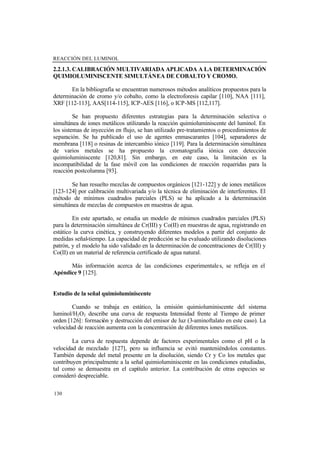 REACCIÓN DEL LUMINOL
130
2.2.1.3. CALIBRACIÓN MULTIVARIADA APLICADA A LA DETERMINACIÓN
QUIMIOLUMINISCENTE SIMULTÁNEA DE COBALTO Y CROMO.
En la bibliografía se encuentran numerosos métodos analíticos propuestos para la
determinación de cromo y/o cobalto, como la electroforesis capilar [110], NAA [111],
XRF [112-113], AAS[114-115], ICP-AES [116], o ICP-MS [112,117].
Se han propuesto diferentes estrategias para la determinación selectiva o
simultánea de iones metálicos utilizando la reacción quimioluminiscente del luminol. En
los sistemas de inyección en flujo, se han utilizado pre-tratamientos o procedimientos de
separación. Se ha publicado el uso de agentes enmascarantes [104], separadores de
membrana [118] o resinas de intercambio iónico [119]. Para la determinación simultánea
de varios metales se ha propuesto la cromatografía iónica con detección
quimioluminiscente [120,81]. Sin embargo, en este caso, la limitación es la
incompatibilidad de la fase móvil con las condiciones de reacción requeridas para la
reacción postcolumna [93].
Se han resuelto mezclas de compuestos orgánicos [121-122] y de iones metálicos
[123-124] por calibración multivariada y/o la técnica de eliminación de interferentes. El
método de mínimos cuadrados parciales (PLS) se ha aplicado a la determinación
simultánea de mezclas de compuestos en muestras de agua.
En este apartado, se estudia un modelo de mínimos cuadrados parciales (PLS)
para la determinación simultánea de Cr(III) y Co(II) en muestras de agua, registrando en
estático la curva cinética, y construyendo diferentes modelos a partir del conjunto de
medidas señal-tiempo. La capacidad de predicción se ha evaluado utilizando disoluciones
patrón, y el modelo ha sido validado en la determinación de concentraciones de Cr(III) y
Co(II) en un material de referencia certificado de agua natural.
Más información acerca de las condiciones experimentales, se refleja en el
Apéndice 9 [125].
Estudio de la señal quimioluminiscente
Cuando se trabaja en estático, la emisión quimioluminiscente del sistema
luminol/H2O2 describe una curva de respuesta Intensidad frente al Tiempo de primer
orden [126]: formación y destrucción del emisor de luz (3-aminoftalato en este caso). La
velocidad de reacción aumenta con la concentración de diferentes iones metálicos.
La curva de respuesta depende de factores experimentales como el pH o la
velocidad de mezclado [127], pero su influencia se evitó manteniéndolos constantes.
También depende del metal presente en la disolución, siendo Cr y Co los metales que
contribuyen principalmente a la señal quimioluminiscente en las condiciones estudiadas,
tal como se demuestra en el capítulo anterior. La contribución de otras especies se
consideró despreciable.
 