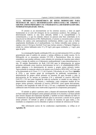 Capítulo 2. RESULTADOS OBTENIDOS Y DISCUSIÓN
139
2.2.2.1. MÉTODO FLUORIMÉTRICO DE ROTH MODIFICADO PARA
MUESTRAS DE AGUA: DETERMINACIÓN SIMULTÁNEA DE AMONIO Y
GRUPOS AMINO PRIMARIO Y SU UTILIDAD EN LA DETERMINACIÓN DEL
NITRÓGENO KJELDAHL TOTAL.
El amonio es un micronutriente en los sistemas acuosos, y tiene un papel
fundamental en el ciclo del nitrógeno de los ecosistemas acuáticos. Sin embargo, su
determinación todavía es una tarea delicada, debido a su susceptibilidad a la
contaminación, y a que los métodos clásicos no parecen estar bien controlados en la
mayoría de los laboratorios [140]. Habitualmente, el amonio se encuentra junto a aminas
alifáticas de cadena corta (principalmente metilamina), debido a que estas se hallan
ampliamente distribuidas en el medioambiente. Los límites tolerables para aminas se
regulan como el Nitrógeno Kjeldahl Total (que incluye amonio y Nitrógeno Orgánico),
siendo los valores habituales entre 15 y 85 mg/L para aguas residuales, y 1 mg/L para
agua de grifo.
La cromatografía líquida combinada [10] o no con derivatización [141], se utiliza
generalmente para el análisis de amonio y aminas alifáticas en medio acuoso. En la
bibliografía no se encuentran métodos UV-VIS o fluorimétricos libres de errores
sistemáticos que puedan utilizarse como métodos de screening de muestras para reducir
costes y tiempo de análisis en el laboratorio medioambiental, o para determinaciones in
situ. El método fluorimétrico de Roth [142-144] para la determinación de aminas
primarias utilizando como reactivos derivatizantes un tiol y el o-ftaldialdehido (OPA),
podría adaptarse a la determinación de amonio y grupos amino primario totales.
Aprovechando la respuesta selectiva de amonio con el reactivo OPA-NAC a 415 nm, que
se ha demostrado en el Punto 2.1.2.1 del Capítulo 2-Resultados de esta Tesis (Apéndice
4, [55]), y que nuestro grupo de investigación ha publicado recientemente la
determinación de grupos amino primario en muestras de agua llevando a cabo la
derivatización de las aminas en cartuchos C18 y utilizando el reactivo OPA-NAC
[145,37] y 333 nm como longitud de onda de excitación, se estudió en este trabajo la
determinación simultánea de amonio y metilamina, como compuesto modelo de los
grupos amino primario, utilizando el reactivo OPA-NAC como agente derivatizante,
excitando a dos longitudes de onda 415 nm y 333 nm, y empleando una metodología de
calibración tanto bivariada como multivarida (regresión en componentes principales).
El método se aplicó a patrones antes y después del tratamiento Kjeldahl, siendo
un buen indicador del nitrógeno amino primario presente en la muestra o un buen método
para amonio después del tratamiento Kjeldahl, y también un buen indicador de fallos en
el tratamiento de digestión Kjeldahl utilizado para la conversión a amonio de los grupos
amino primario. El método se aplicó al análisis de muestras de agua reales, y los
resultados se compararon con los obtenidos al aplicar el método de referencia de Nessler.
Más información acerca de las condiciones experimentales, se refleja en el
Apéndice 10.
 