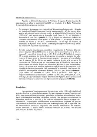 REACCIÓN DEL LUMINOL
158
Además, se determinó el contenido de Nitrógeno de algunas de estas muestras de
agua después de aplicar el tratamiento Kjeldahl. Los resultados de la Tabla 76 muestran
la presencia de dos grupos de muestras:
- Por una parte, las muestras cuyo contenido de Nitrógeno es el mismo antes y después
del tratamiento Kjeldahl (como es el caso de las muestras S6 y S7). La muestra S6 se
analizó además por los métodos de Nessler y o-ftaldialdehido/N-Acetil-L-Cisteína
(OPA/NAC) para amonio que se desarrolla en el Punto 2.1.2.1 del Capítulo 2-
Resultados de esta Tesis (Apéndice 4, [55]), y después del tratamiento Kjeldahl, las
concentraciones halladas fueron: (180 ± 3, n=3) y (166 ± 3, n=3) mg/L N para los
métodos de Nessler y OPA/NAC respectivamente. En este tipo de muestras, el
tratamiento de Kjeldahl podría haberse sustituido por la aplicación sencilla y directa
delsistema FIA presentado en este trabajo.
- Por otra parte, las muestras que presentaban concentración de Nitrógeno diferente
antes y después del Kjeldahl (como es el caso de las muestras S4, S5 y S8). La
muestra S4 presentó de forma directa el 60% de la señal del N-Kjeldahl; la muestra
S5 no podía analizarse de forma directa porque presentaba un aumento de señal
respecto al blanco como se ha expuesto previamente; y en cuanto a los resultados
para la muestra S8, las diferencias podrían explicarse debido a la presencia de
compuestos de Nitrógeno que no reaccionaban con el hipoclorito pero que se
transformaban en amonio después del tratamiento Kjeldahl, o más probablemente
debido a la presencia de matrices orgánicas complejas que se descomponían en la
digestión ácida (de forma similar a los resultados de la albúmina). Esta muestra, S8,
se analizó además por los métodos de Nessler y OPA-NAC para amonio (Apéndice 4,
[55]), siendo los resultados (0.25±0.02, n=3) y (0.29±0.02, n=3) mg/L N,
respectivamente antes del tratamiento Kjeldahl, y (1.66 ± 0.02, n=3) y (1.635 ± 0.18,
n=3) mg/L N, respectivamente después del tratamiento Kjeldahl. Estos resultados son
bastante similares a los obtenidos con el procedimiento propuesto (Tabla 76).
Conclusiones
La respuesta de los compuestos de Nitrógeno tipo amino (-CH2-NH-) incluido el
amonio, al aplicar la metodología propuesta dio porcentajes de recuperación cercanos al
100% para aminas alifáticas primarias y secundarias, poliaminas, arilaquilaminas, y para
14 de los aminoácidos ensayados. Las aminas terciarias y los Nitrógenos resonantes o los
aromáticos no dieron la reacción, y las proteínas nitrogenadas dieron recuperaciones
incompletas. Los principales interferentes de la reacción fueron los grupos tiol, pero se
demostró que no interferían a la concentración máxima permitida por la legislación. De
los iones metálicos estudiados, ninguno de ellos presentó interferencia a los máximos
niveles permitidos. El método permite hacer una estimación del N-amino Total disuelto
en la muestras de forma muy rápida.
 