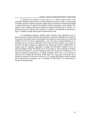 Capítulo 2. RESULTADOS OBTENIDOS Y DISCUSIÓN
159
Al fortificar las muestras de agua reales, no se observó efecto matriz y los
resultados obtenidos fueron exactos, con recuperaciones cercanas al 100%. Los resultados
mostrados permiten establecer que para algunos tipos de muestras el tratamiento Kjeldahl
se puede sustituir por el sistema de inyección en flujo presentado en este trabajo. Esta
opción es muy ventajosa dado que el método no requiere tratamiento de la muestra, y se
pueden procesar tres réplicas de la muestra en 1 minuto, la toxicidad de los reactivos es
baja y el método se puede utilizar para monitorización in situ.
La metodología propuesta también puede utilizarse como alternativa para la
detección final del amonio después del tratamiento de digestión Kjeldahl de las muestras.
La precisión del método para la determinación de amonio fue muy buena, con valores de
%DER del 0.3-3.7% para la repetibilidad, y del 1.9% para la reproducibilidad de las
pendientes de las curvas de calibración. Estos valores fueron similares a los valores de
precisión obtenidos mediante la aplicación del método de Nessler (%DER=0.4%), y
mejores que los obtenidos aplicando el método de OPA-NAC (%DER<12.5%). El
intervalo dinámico lineal del método fue de 0.23-4 mg/L N. Para el método de Nessler,
fue de 0.66-3.88 mg/L N, y para el método de OPA-NAC fue de 0.155-1.088 mg/L N. El
límite de detección alcanzado con el método propuesto (0.07 mg/L N) fue similar al
obtenido con el método de OPA-NAC (0.054 mg/L N), y mejor que el alcanzado con el
método de referencia de Nessler (0.46 mg/L N). La rapidez del método resultó excelente
(60 muestras/hora) comparada con los métodos de OPA/NAC (10 muestra/hora) o
Nessler (6 muestras/hora).
 