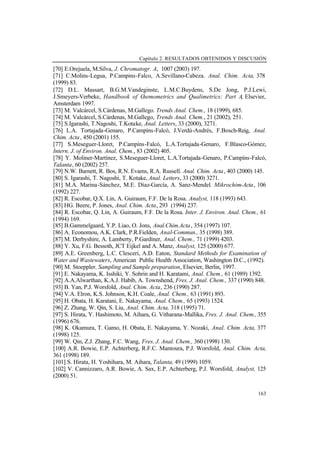 Capítulo 2. RESULTADOS OBTENIDOS Y DISCUSIÓN
163
[70] E.Orejuela, M.Silva, J. Chromatogr. A, 1007 (2003) 197.
[71] C.Molins-Legua, P.Campins-Falco, A.Sevillano-Cabeza. Anal. Chim. Acta, 378
(1999) 83.
[72] D.L. Massart, B.G.M.Vandeginste, L.M.C.Buydens, S.De Jong, P.J.Lewi,
J.Smeyers-Verbeke, Handbook of Chemometrics and Qualimetrics: Part A, Elsevier,
Amsterdam 1997.
[73] M. Valcárcel, S.Cárdenas, M.Gallego. Trends Anal. Chem., 18 (1999), 685.
[74] M. Valcárcel, S.Cárdenas, M.Gallego, Trends Anal. Chem., 21 (2002), 251.
[75] S.Igarashi, T.Nagoshi, T.Kotake, Anal. Letters, 33 (2000), 3271.
[76] L.A. Tortajada-Genaro, P.Campíns-Falcó, J.Verdú-Andrés, F.Bosch-Reig, Anal.
Chim. Acta, 450 (2001) 155.
[77] S.Meseguer-Lloret, P.Campíns-Falcó, L.A.Tortajada-Genaro, F.Blasco-Gómez,
Intern. J. of Environ. Anal. Chem., 83 (2002) 405.
[78] Y. Moliner-Martínez, S.Meseguer-Lloret, L.A.Tortajada-Genaro, P.Campíns-Falcó,
Talanta, 60 (2002) 257.
[79] N.W. Barnett, R. Bos, R.N. Evams, R.A. Russell. Anal. Chim. Acta, 403 (2000) 145.
[80] S. Igarashi, T. Nagoshi, T. Kotake, Anal. Letters, 33 (2000) 3271.
[81] M.A. Marina-Sánchez, M.E. Díaz-García, A. Sanz-Mendel. Mikrochim-Acta, 106
(1992) 227.
[82] R. Escobar, Q.X. Lin, A. Guiraum, F.F. De la Rosa. Analyst, 118 (1993) 643.
[83] HG. Beere, P. Jones, Anal. Chim. Acta, 293 (1994) 237.
[84] R. Escobar, Q. Lin, A. Guiraum, F.F. De la Rosa. Inter. J. Environ. Anal. Chem., 61
(1994) 169.
[85] B.Gammelgaard, Y.P. Liao, O. Jons, Anal.Chim.Acta, 354 (1997) 107.
[86] A. Economou, A.K. Clark, P.R.Fielden, Anal-Commun., 35 (1998) 389.
[87] M. Derbyshire, A. Lamberty, P.Gardiner, Anal. Chem., 71 (1999) 4203.
[88] Y. Xu, F.G. Bessoth, JCT Eijkel and A. Manz, Analyst, 125 (2000) 677.
[89] A.E. Greenberg, L.C. Clesceri, A.D. Eaton, Standard Methods for Examination of
Water and Wastewaters, American Public Health Association, Washington D.C., (1992).
[90] M. Stoeppler. Sampling and Sample preparation, Elsevier, Berlin, 1997.
[91] E. Nakayama, K. Isshiki, Y. Sohrin and H. Karatami, Anal. Chem., 61 (1989) 1392.
[92] A.A.Alwarthan, K.A.J. Habib, A. Townshend, Fres. J. Anal. Chem., 337 (1990) 848.
[93] B. Yan, P.J. Worsfold, Anal. Chim. Acta, 236 (1990) 287.
[94] V.A. Elron, K.S. Johnson, K.H. Coale, Anal. Chem., 63 (1991) 893.
[95] H. Obata, H. Karatani, E. Nakayama, Anal. Chem., 65 (1993) 1524.
[96] Z. Zhang, W. Qin, S. Liu, Anal. Chim. Acta, 318 (1995) 71.
[97] S. Hirata, Y. Hashimoto, M. Aihara, G. Vitharana-Mallika, Fres. J. Anal. Chem., 355
(1996) 676.
[98] K. Okamura, T. Gamo, H. Obata, E. Nakayama, Y. Nozaki, Anal. Chim. Acta, 377
(1998) 125.
[99] W. Qin, Z.J. Zhang, F.C. Wang, Fres. J. Anal. Chem., 360 (1998) 130.
[100] A.R. Bowie, E.P. Achterberg, R.F.C. Mantoura, P.J. Worsfold, Anal. Chim. Acta,
361 (1998) 189.
[101] S. Hirata, H. Yoshihara, M. Aihara, Talanta, 49 (1999) 1059.
[102] V. Cannizzaro, A.R. Bowie, A. Sax, E.P. Achterberg, P.J. Worsfold, Analyst, 125
(2000) 51.
 