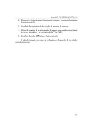 Capítulo 3. CONCLUSIONES FINALES
175
2. Disminuir los límites de detección de amonio en aguas e incrementar la exactitud
de su determinación.
3. Contribuir al conocimiento de los métodos de screening de muestras.
4. Mejorar la exactitud de la determinación de algunos iones metálicos controlando
los errores sistemáticos y la especiación de Cr(VI) y Cr(III).
5. Contribuir al estudio del Nitrógeno Orgánico disuelto.
Y todo ello teniendo como marco el profundizar en el desarrollo de los métodos
quimioluminiscentes.
 