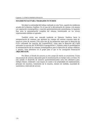 Capítulo 3. CONCLUSIONES FINALES
176
SUGERENCIAS PARA TRABAJOS FUTUROS
Sin duda la continuidad del trabajo realizado en esta Tesis, seguiría las tendencias
actuales de la Química Analítica. En el caso de la derivatización de aminas o de amonio
con separación cromatográfica y reacción quimioluminiscente postcolumna, la siguiente
fase sería la automatización completa del sistema, minimizando así los errores
experimentales debidos al operador.
También existe una marcada tendencia en Química Analítica hacia la
miniaturización de sistemas, que aportaría las ventajas del mínimo consumo tanto de
reactivos como de muestra. Esta sería otra de las propuestas tanto para la detección de
Cr/Co utilizando las reacción del Luminol/H2O2, como para la detección del Cu(II)
utilizando la reacción del TCPO/H2O2/Coproporfirina I. También cabría la posibilidad de
la miniaturización de los sistemas cromatográficos para la detección de aminas alifáticas
o amonio, tema prioritario en el grupo para el que se ha conseguido financiación
(BQU2003-6138).
Por último, el diseño de sensores es otro campo de interés en crecimiento. Existe
una ausencia de sensores adecuados para la monitorización en tiempo real y en línea. En
este sentido el desarrollo de sensores quimioluminiscentes sería otra alternativa para
trabajos futuros, tendiendo a una mejora en cuanto a las propiedades de emplazamiento,
principio de muestreo, tratamiento de la muestra, número de medidas, necesidad de
suministros o intervalo de servicio.
 